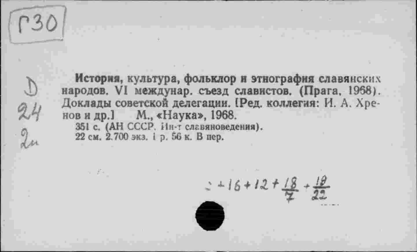 ﻿I)
Vi
История, культура, фольклор и этнография славянских народов. VI междунар. съезд славистов. (Прага. 1968). Доклады советской делегации. (Ред. коллегия: И. А. Хренов и др.] М., «Наука», 1968.
351 с. (АН СССР. Ин-т славяноведения).
22 см. 2.700 экз. і р. 56 к. В пер.